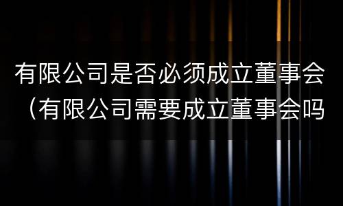 有限公司是否必须成立董事会（有限公司需要成立董事会吗）