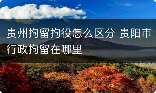 贵州拘留拘役怎么区分 贵阳市行政拘留在哪里