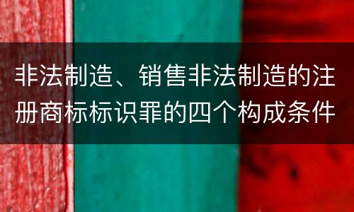 非法制造、销售非法制造的注册商标标识罪的四个构成条件