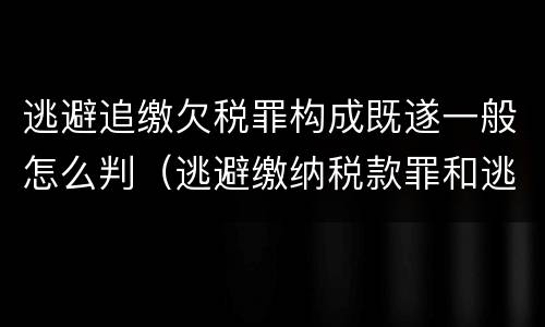 逃避追缴欠税罪构成既遂一般怎么判（逃避缴纳税款罪和逃避追缴欠税罪）