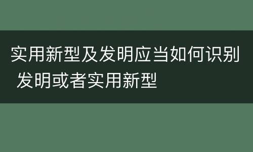 实用新型及发明应当如何识别 发明或者实用新型