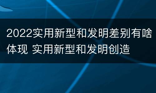 2022实用新型和发明差别有啥体现 实用新型和发明创造