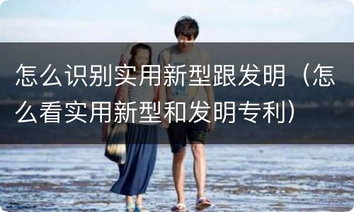 怎么识别实用新型跟发明（怎么看实用新型和发明专利）