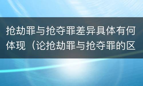 抢劫罪与抢夺罪差异具体有何体现（论抢劫罪与抢夺罪的区别）