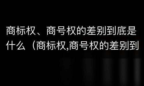 商标权、商号权的差别到底是什么（商标权,商号权的差别到底是什么意思）