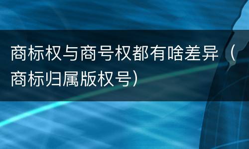 商标权与商号权都有啥差异（商标归属版权号）