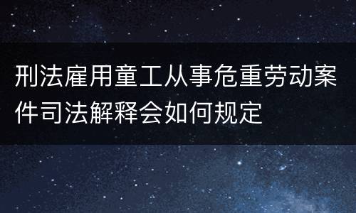 刑法雇用童工从事危重劳动案件司法解释会如何规定