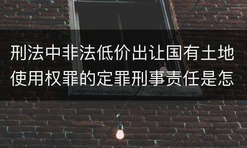 刑法中非法低价出让国有土地使用权罪的定罪刑事责任是怎样的