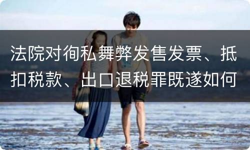 法院对徇私舞弊发售发票、抵扣税款、出口退税罪既遂如何裁判