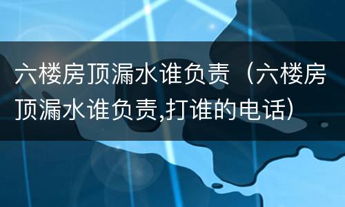 六楼房顶漏水谁负责（六楼房顶漏水谁负责,打谁的电话）