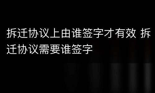 拆迁协议上由谁签字才有效 拆迁协议需要谁签字