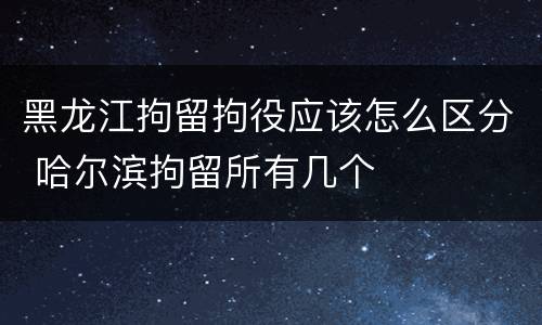 黑龙江拘留拘役应该怎么区分 哈尔滨拘留所有几个