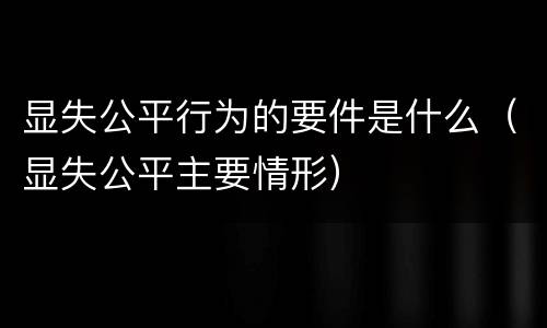 显失公平行为的要件是什么（显失公平主要情形）