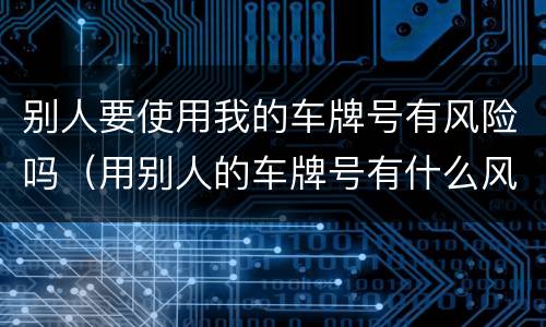 别人要使用我的车牌号有风险吗（用别人的车牌号有什么风险）