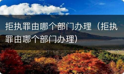 拒执罪由哪个部门办理（拒执罪由哪个部门办理）