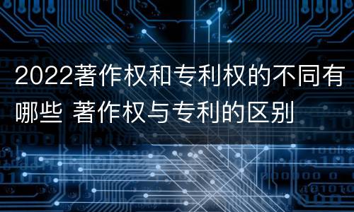 2022著作权和专利权的不同有哪些 著作权与专利的区别