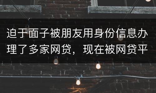 迫于面子被朋友用身份信息办理了多家网贷，现在被网贷平台轰炸通讯录，我该怎么办
