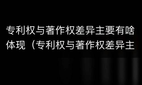专利权与著作权差异主要有啥体现（专利权与著作权差异主要有啥体现）