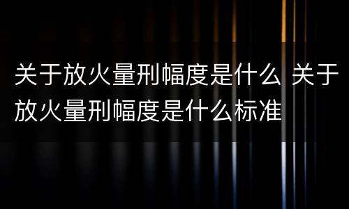 关于放火量刑幅度是什么 关于放火量刑幅度是什么标准