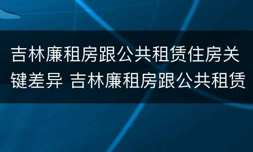 吉林廉租房跟公共租赁住房关键差异 吉林廉租房跟公共租赁住房关键差异大吗
