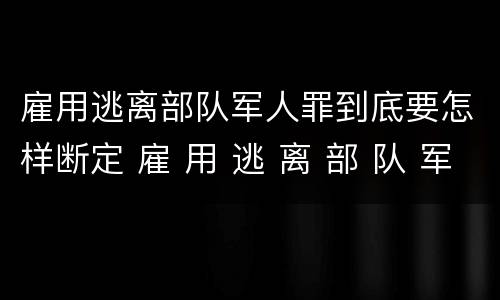 雇用逃离部队军人罪到底要怎样断定 雇 用 逃 离 部 队 军 人 罪