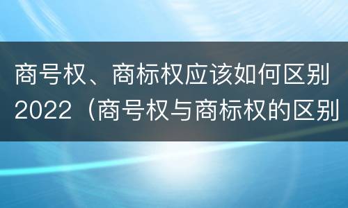 商号权、商标权应该如何区别2022（商号权与商标权的区别）