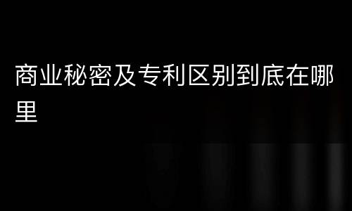 商业秘密及专利区别到底在哪里