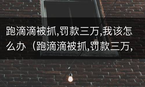 跑滴滴被抓,罚款三万,我该怎么办（跑滴滴被抓,罚款三万,我该怎么办呢）