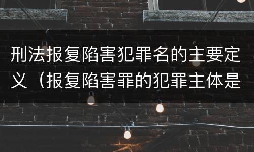 刑法报复陷害犯罪名的主要定义（报复陷害罪的犯罪主体是）