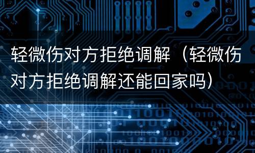 轻微伤对方拒绝调解（轻微伤对方拒绝调解还能回家吗）