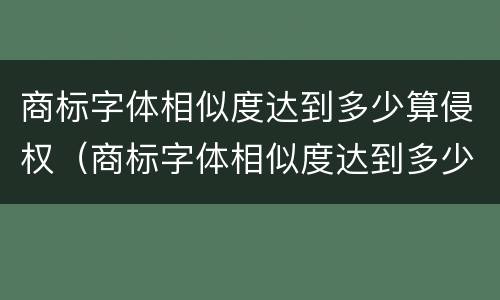 商标字体相似度达到多少算侵权（商标字体相似度达到多少算侵权了）