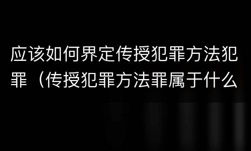 应该如何界定传授犯罪方法犯罪（传授犯罪方法罪属于什么犯罪类型）