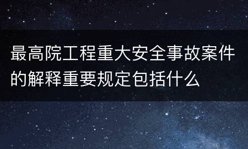 最高院工程重大安全事故案件的解释重要规定包括什么