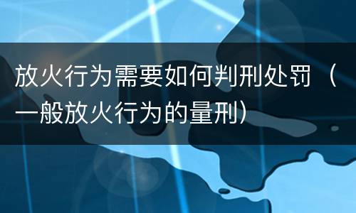 放火行为需要如何判刑处罚（一般放火行为的量刑）