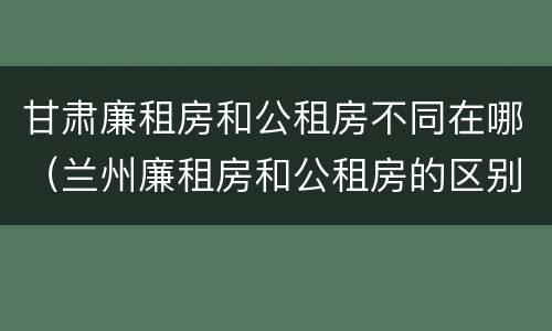 甘肃廉租房和公租房不同在哪（兰州廉租房和公租房的区别）