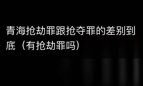 青海抢劫罪跟抢夺罪的差别到底（有抢劫罪吗）