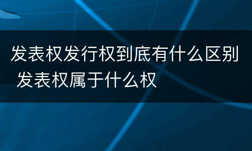 发表权发行权到底有什么区别 发表权属于什么权