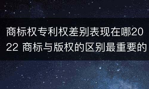 商标权专利权差别表现在哪2022 商标与版权的区别最重要的几点