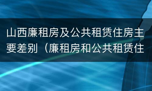 山西廉租房及公共租赁住房主要差别（廉租房和公共租赁住房的区别）