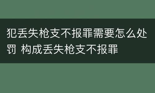 犯丢失枪支不报罪需要怎么处罚 构成丢失枪支不报罪
