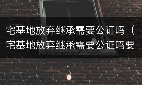 宅基地放弃继承需要公证吗（宅基地放弃继承需要公证吗要多少钱）