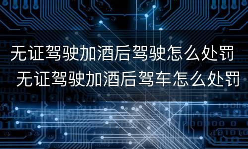 无证驾驶加酒后驾驶怎么处罚 无证驾驶加酒后驾车怎么处罚