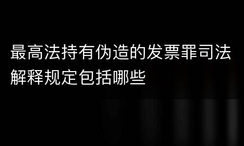 最高法持有伪造的发票罪司法解释规定包括哪些