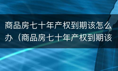 商品房七十年产权到期该怎么办（商品房七十年产权到期该怎么办手续）