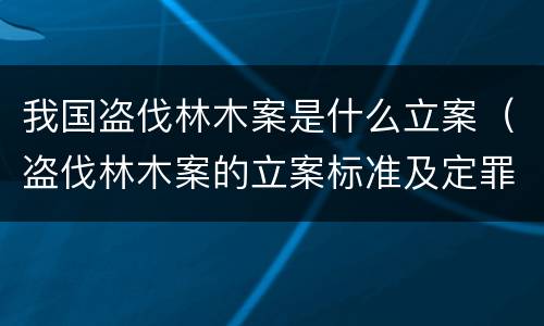 我国盗伐林木案是什么立案（盗伐林木案的立案标准及定罪与量刑）