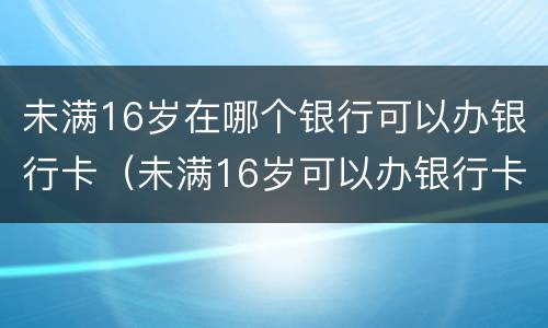 未满16岁在哪个银行可以办银行卡（未满16岁可以办银行卡的银行）