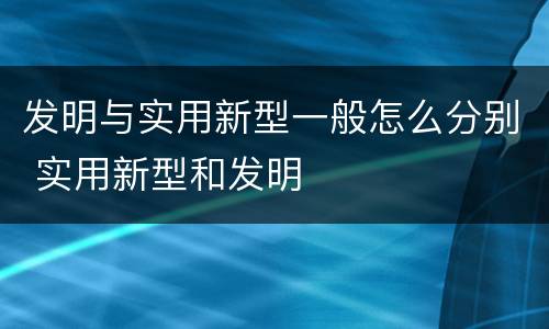 发明与实用新型一般怎么分别 实用新型和发明