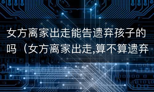 女方离家出走能告遗弃孩子的吗（女方离家出走,算不算遗弃家庭成员）