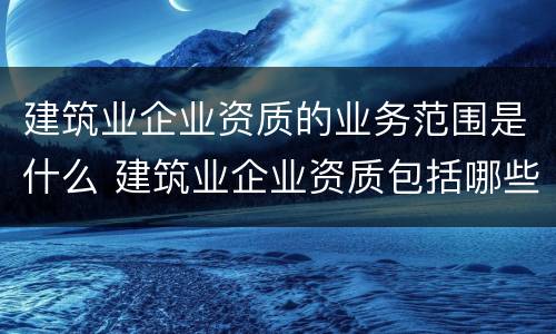 建筑业企业资质的业务范围是什么 建筑业企业资质包括哪些