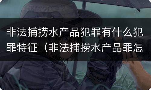非法捕捞水产品犯罪有什么犯罪特征（非法捕捞水产品罪怎么判刑）